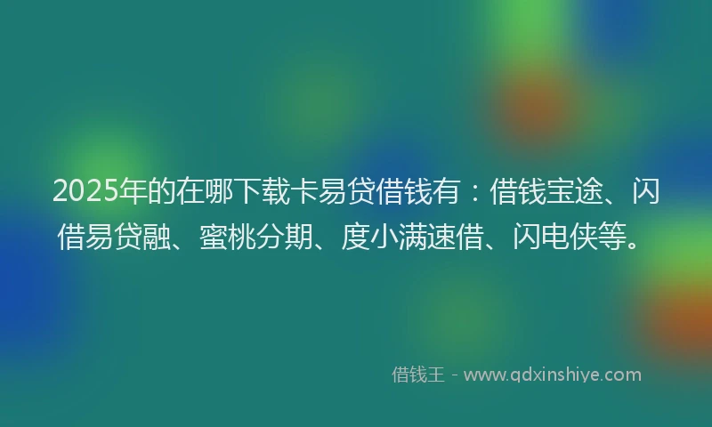 2025年的在哪下载卡易贷借钱有：借钱宝途、闪借易贷融、蜜桃分期、度小满速借、闪电侠等。