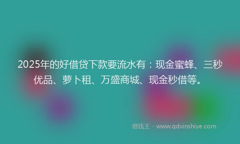 2025年的好借贷下款要流水有：现金蜜蜂、三秒优品、萝卜租、万盛商城、现金秒借等。