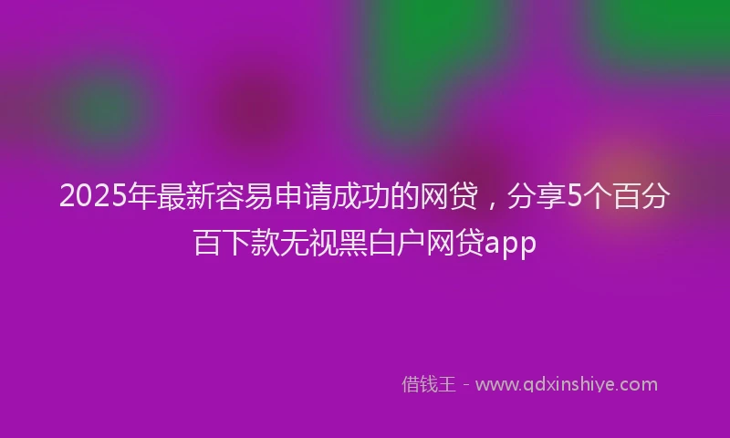 2025年最新容易申请成功的网贷，分享5个百分百下款无视黑白户网贷app