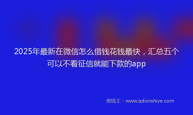 2025年最新在微信怎么借钱花钱最快，汇总五个可以不看征信就能下款的app