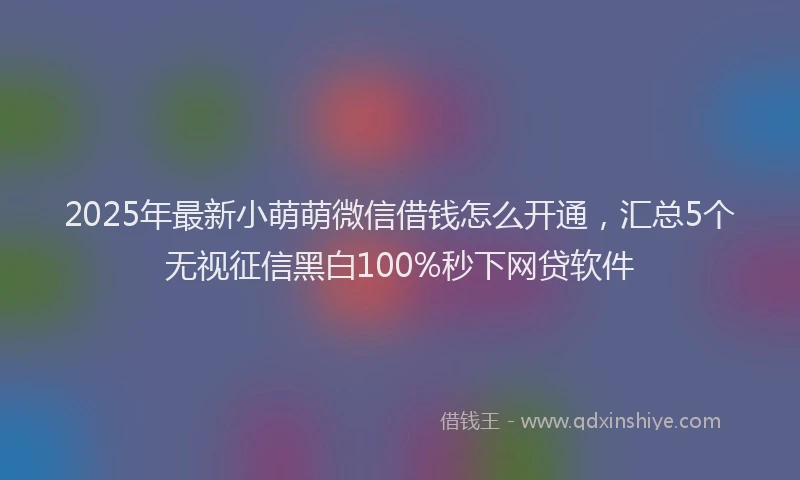 2025年最新小萌萌微信借钱怎么开通，汇总5个无视征信黑白100%秒下网贷软件