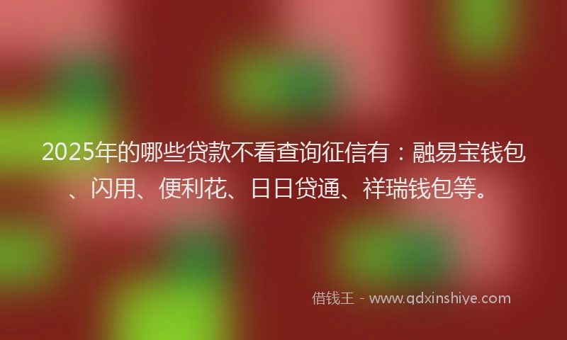 2025年的哪些贷款不看查询征信有：融易宝钱包、闪用、便利花、日日贷通、祥瑞钱包等。