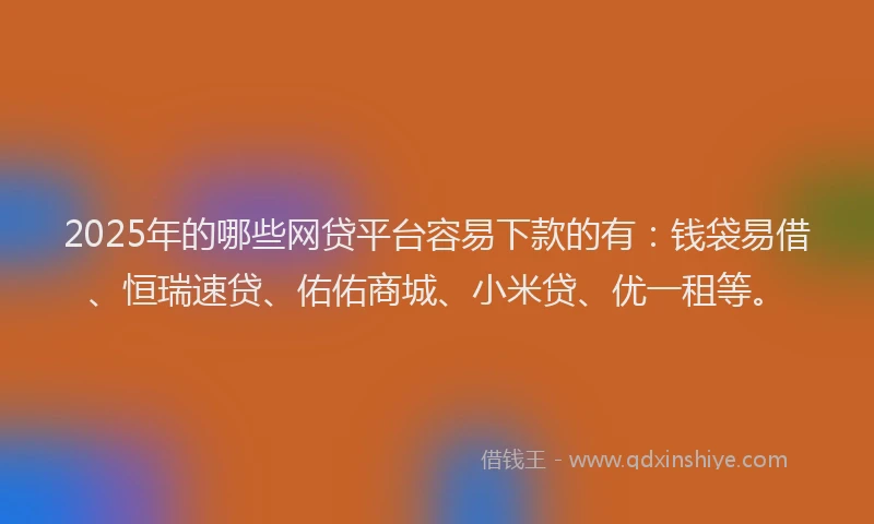 2025年的哪些网贷平台容易下款的有：钱袋易借、恒瑞速贷、佑佑商城、小米贷、优一租等。