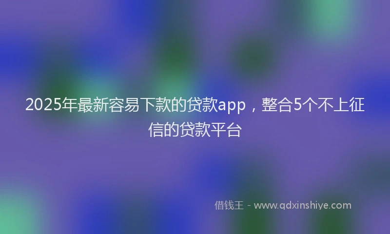 2025年最新容易下款的贷款app，整合5个不上征信的贷款平台