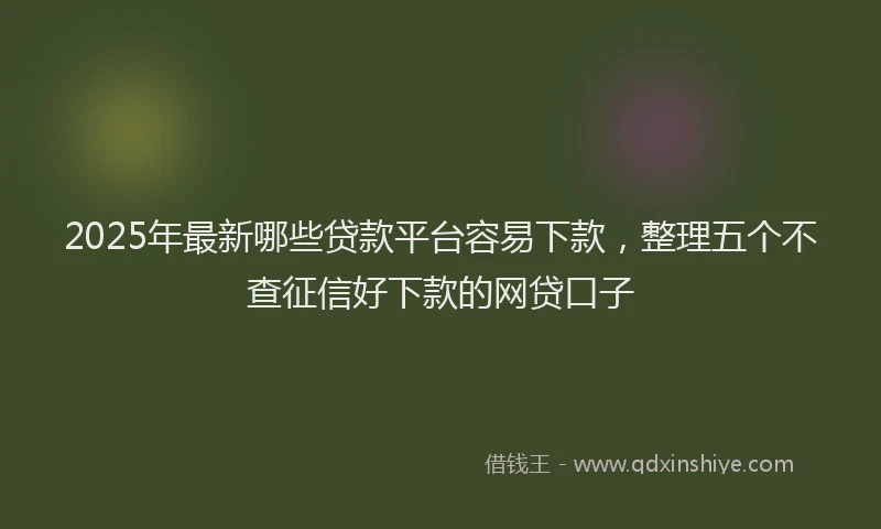 2025年最新哪些贷款平台容易下款，整理五个不查征信好下款的网贷口子
