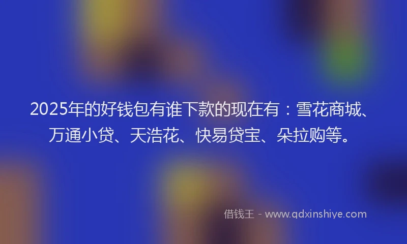 2025年的好钱包有谁下款的现在有：雪花商城、万通小贷、天浩花、快易贷宝、朵拉购等。