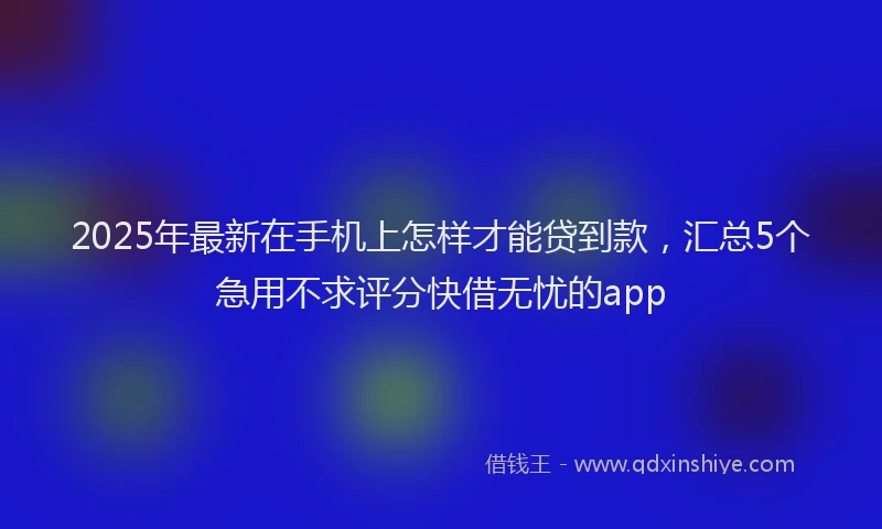 2025年最新在手机上怎样才能贷到款，汇总5个急用不求评分快借无忧的app