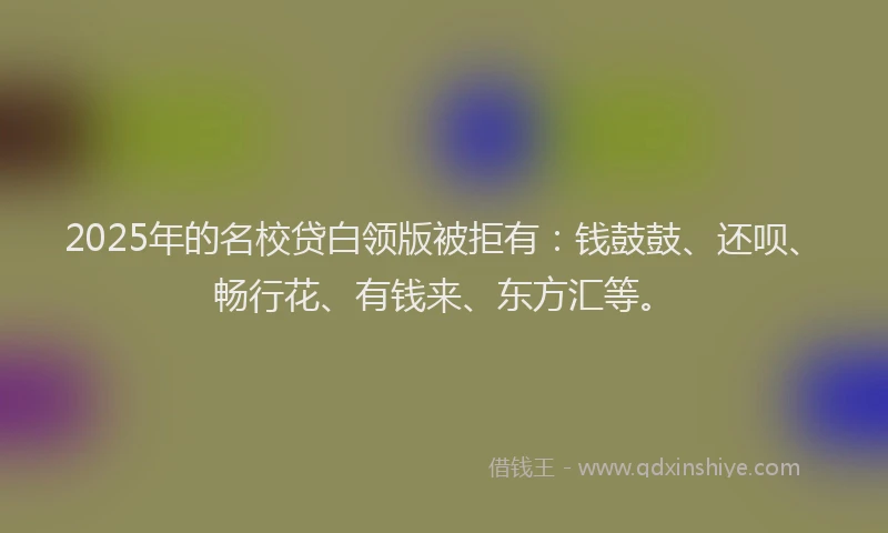 2025年的名校贷白领版被拒有：钱鼓鼓、还呗、畅行花、有钱来、东方汇等。