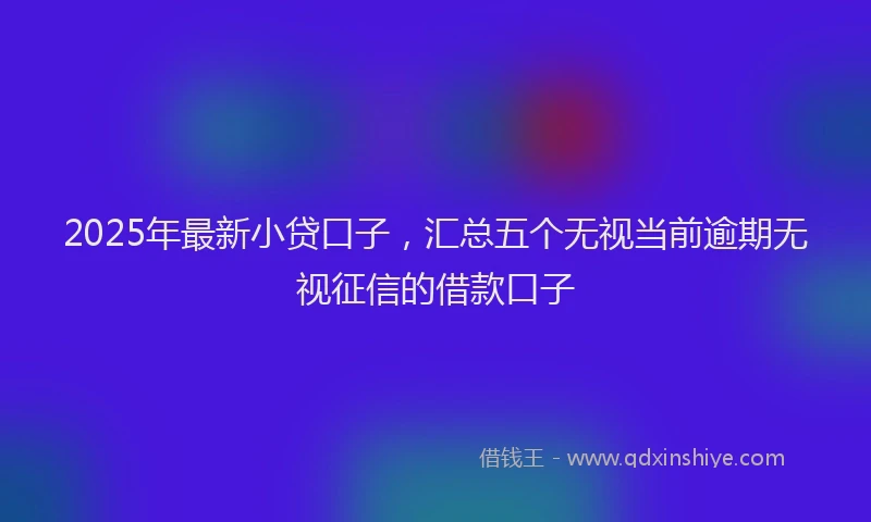 2025年最新小贷口子，汇总五个无视当前逾期无视征信的借款口子