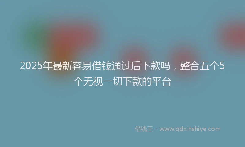2025年最新容易借钱通过后下款吗，整合五个5个无视一切下款的平台