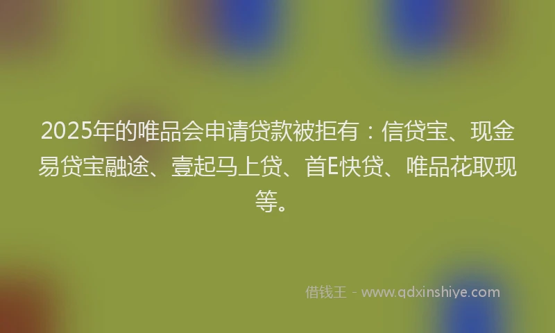 2025年的唯品会申请贷款被拒有：信贷宝、现金易贷宝融途、壹起马上贷、首E快贷、唯品花取现等。