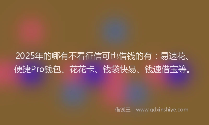 2025年的哪有不看征信可也借钱的有：易速花、便捷Pro钱包、花花卡、钱袋快易、钱速借宝等。