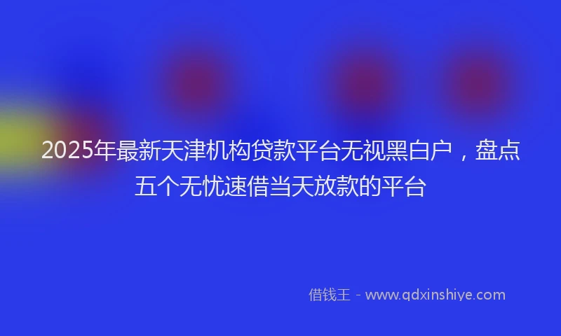 2025年最新天津机构贷款平台无视黑白户，盘点五个无忧速借当天放款的平台