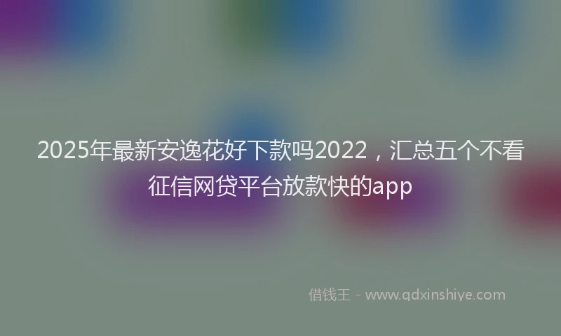 2025年最新安逸花好下款吗2022，汇总五个不看征信网贷平台放款快的app