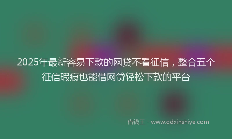 2025年最新容易下款的网贷不看征信，整合五个征信瑕疵也能借网贷轻松下款的平台