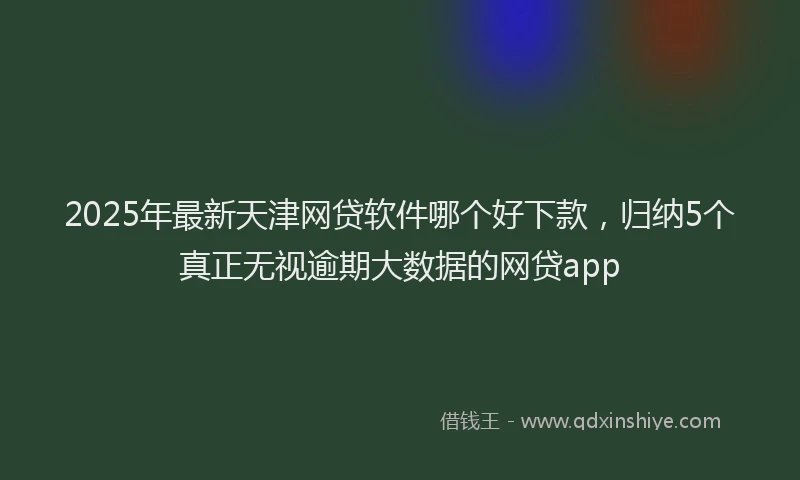 2025年最新天津网贷软件哪个好下款，归纳5个真正无视逾期大数据的网贷app