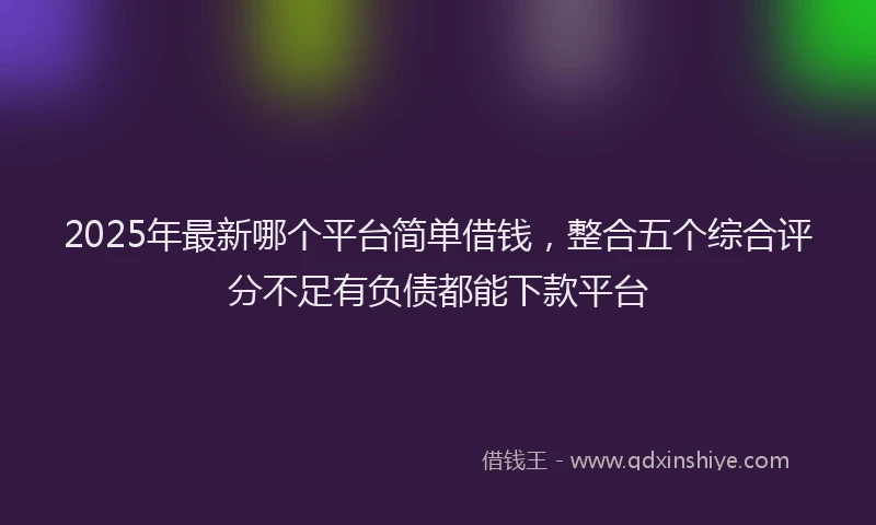 2025年最新哪个平台简单借钱，整合五个综合评分不足有负债都能下款平台
