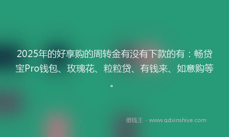 2025年的好享购的周转金有没有下款的有：畅贷宝Pro钱包、玫瑰花、粒粒贷、有钱来、如意购等。