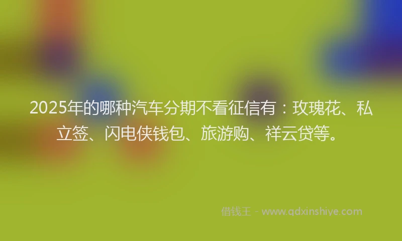 2025年的哪种汽车分期不看征信有：玫瑰花、私立签、闪电侠钱包、旅游购、祥云贷等。