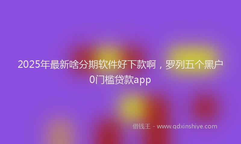 2025年最新啥分期软件好下款啊，罗列五个黑户0门槛贷款app