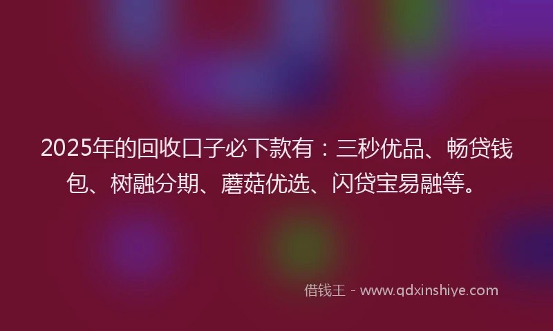 2025年的回收口子必下款有：三秒优品、畅贷钱包、树融分期、蘑菇优选、闪贷宝易融等。