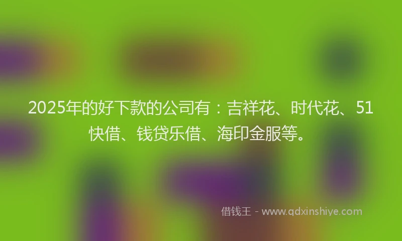 2025年的好下款的公司有：吉祥花、时代花、51快借、钱贷乐借、海印金服等。