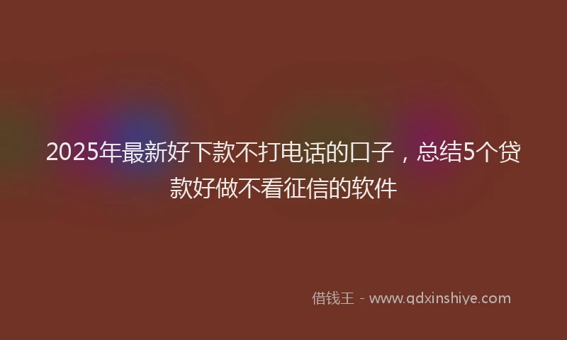 2025年最新好下款不打电话的口子，总结5个贷款好做不看征信的软件