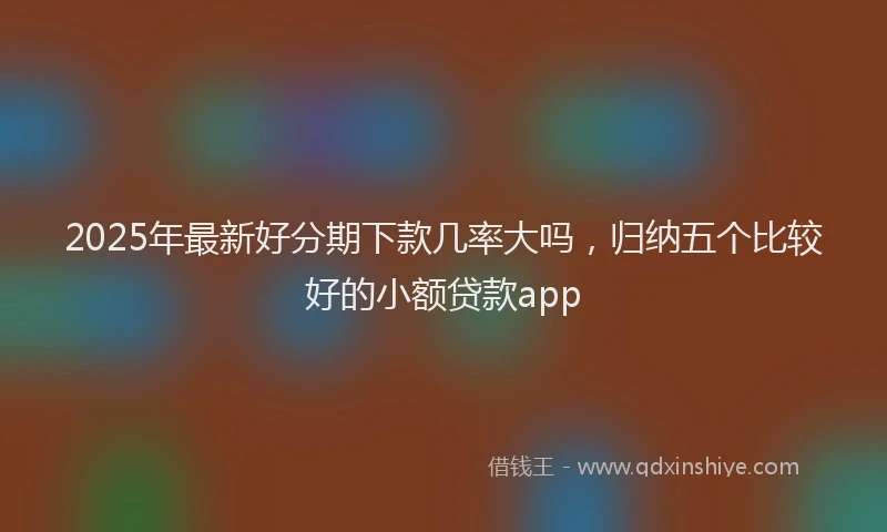 2025年最新好分期下款几率大吗，归纳五个比较好的小额贷款app