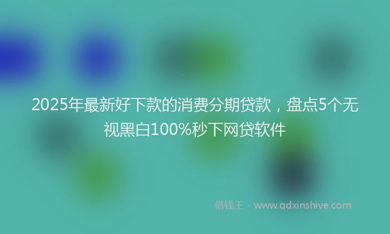 2025年最新好下款的消费分期贷款，盘点5个无视黑白100%秒下网贷软件