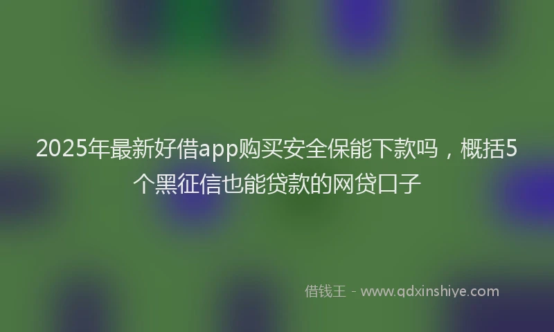2025年最新好借app购买安全保能下款吗，概括5个黑征信也能贷款的网贷口子