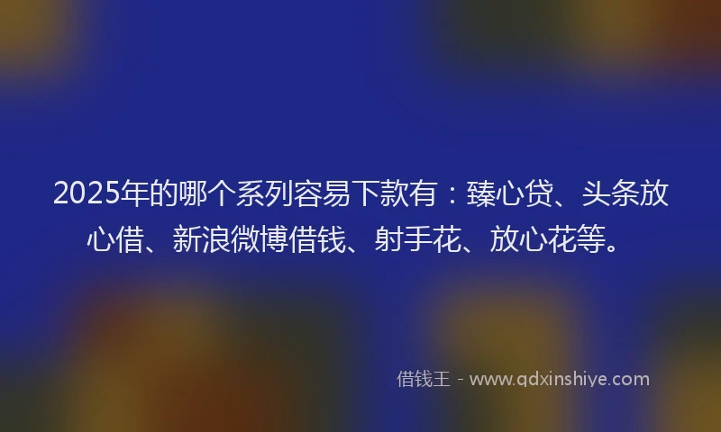 2025年的哪个系列容易下款有：臻心贷、头条放心借、新浪微博借钱、射手花、放心花等。