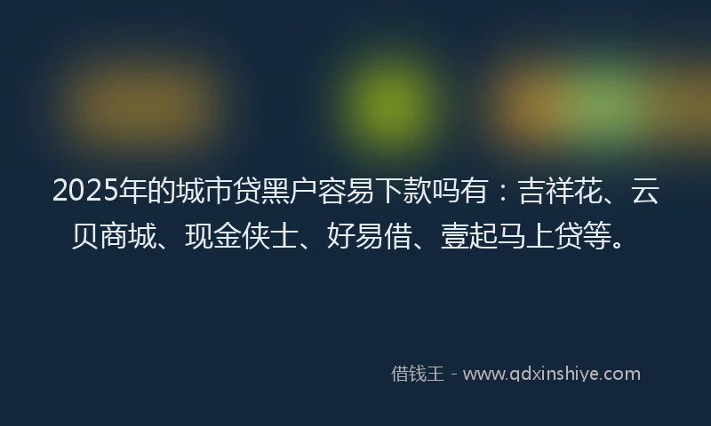 2025年的城市贷黑户容易下款吗有：吉祥花、云贝商城、现金侠士、好易借、壹起马上贷等。