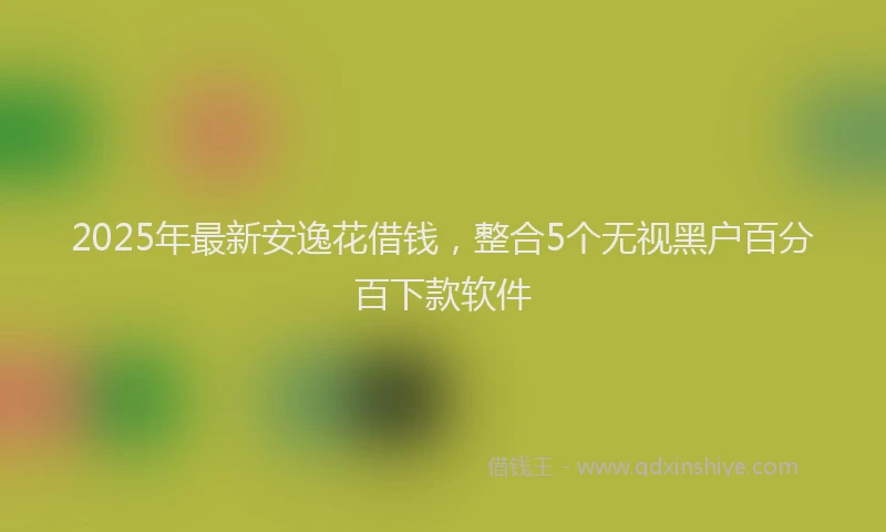 2025年最新安逸花借钱，整合5个无视黑户百分百下款软件