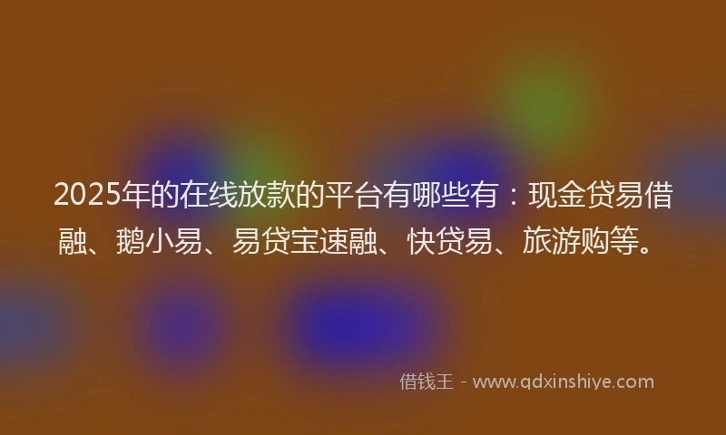 2025年的在线放款的平台有哪些有：现金贷易借融、鹅小易、易贷宝速融、快贷易、旅游购等。