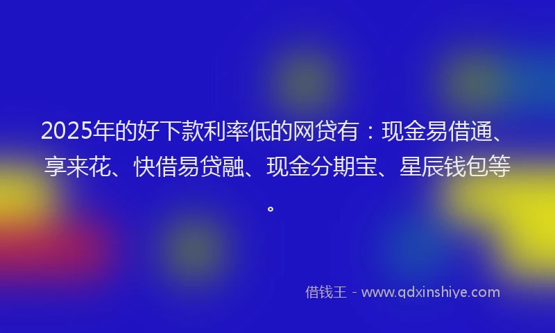 2025年的好下款利率低的网贷有：现金易借通、享来花、快借易贷融、现金分期宝、星辰钱包等。