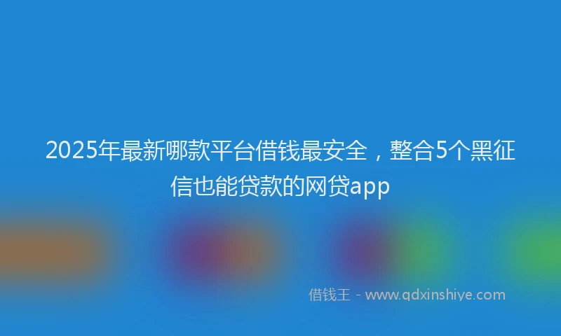 2025年最新哪款平台借钱最安全，整合5个黑征信也能贷款的网贷app