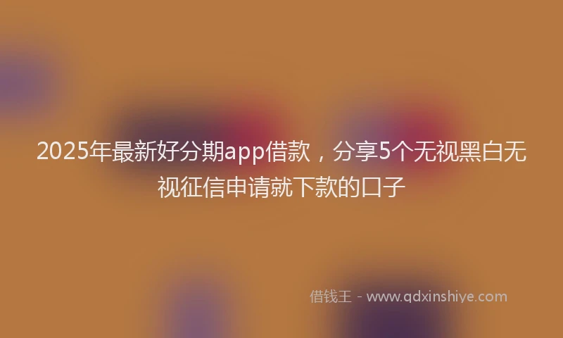 2025年最新好分期app借款，分享5个无视黑白无视征信申请就下款的口子