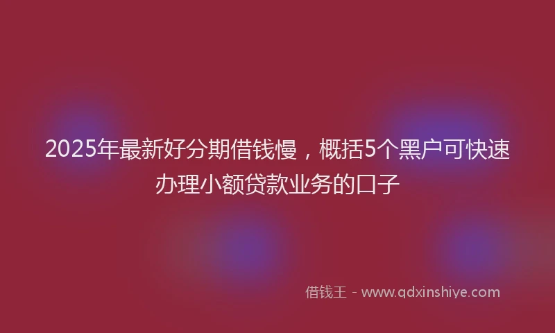 2025年最新好分期借钱慢，概括5个黑户可快速办理小额贷款业务的口子