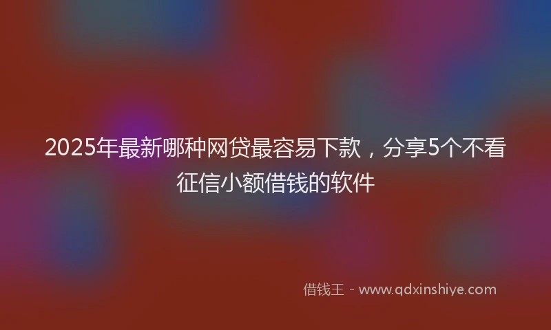 2025年最新哪种网贷最容易下款，分享5个不看征信小额借钱的软件