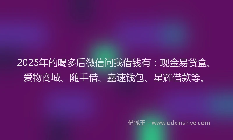 2025年的喝多后微信问我借钱有：现金易贷盒、爱物商城、随手借、鑫速钱包、星辉借款等。