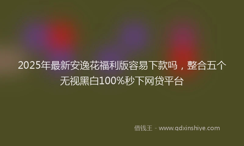 2025年最新安逸花福利版容易下款吗，整合五个无视黑白100%秒下网贷平台