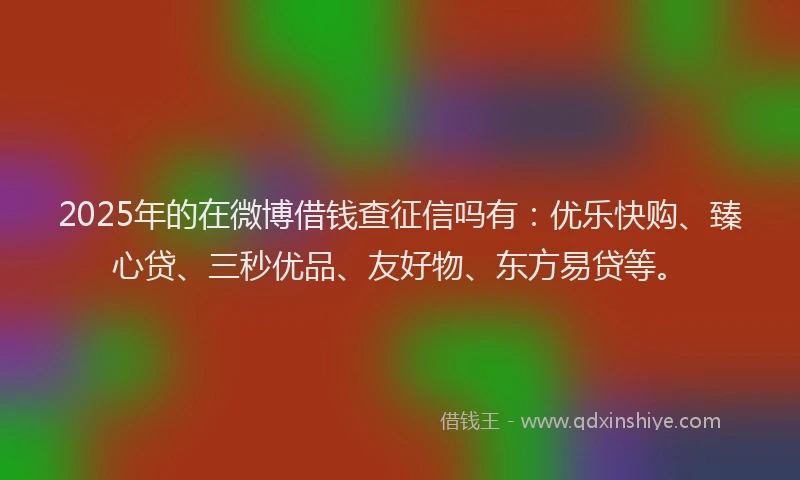 2025年的在微博借钱查征信吗有：优乐快购、臻心贷、三秒优品、友好物、东方易贷等。