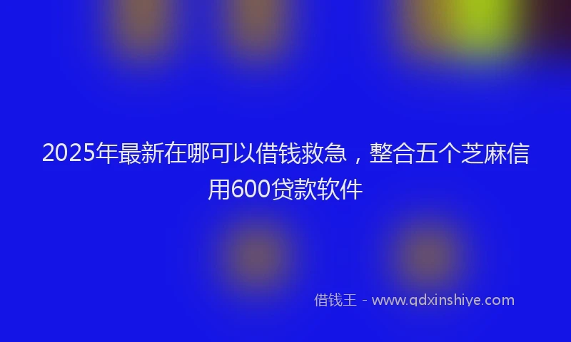 2025年最新在哪可以借钱救急，整合五个芝麻信用600贷款软件