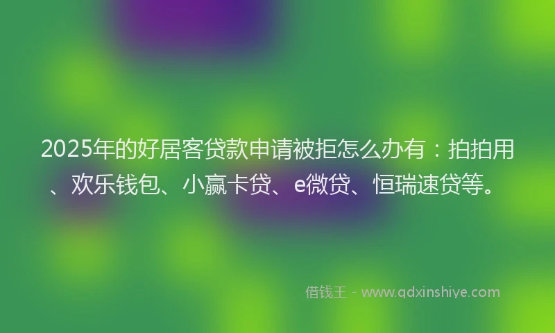 2025年的好居客贷款申请被拒怎么办有：拍拍用、欢乐钱包、小赢卡贷、e微贷、恒瑞速贷等。