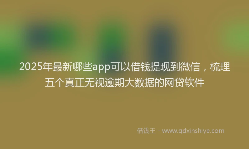2025年最新哪些app可以借钱提现到微信，梳理五个真正无视逾期大数据的网贷软件