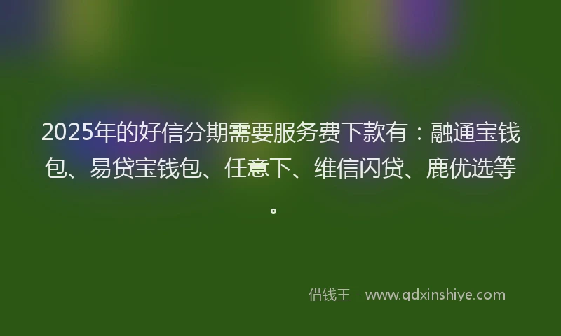 2025年的好信分期需要服务费下款有：融通宝钱包、易贷宝钱包、任意下、维信闪贷、鹿优选等。