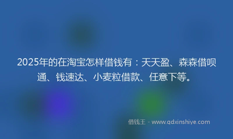 2025年的在淘宝怎样借钱有：天天盈、森森借呗通、钱速达、小麦粒借款、任意下等。
