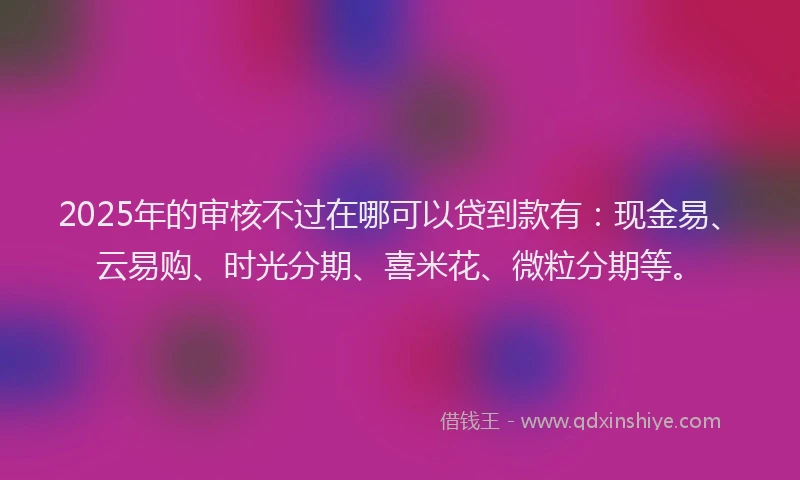 2025年的审核不过在哪可以贷到款有：现金易、云易购、时光分期、喜米花、微粒分期等。