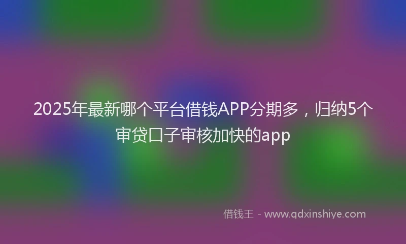 2025年最新哪个平台借钱APP分期多，归纳5个审贷口子审核加快的app