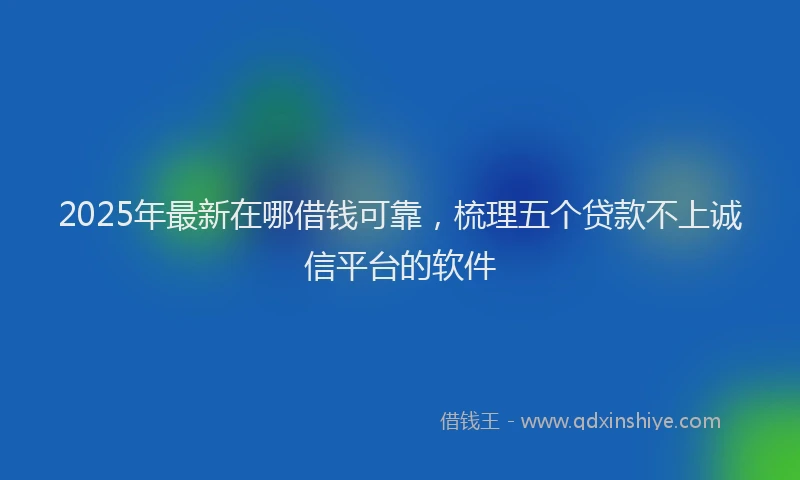 2025年最新在哪借钱可靠，梳理五个贷款不上诚信平台的软件